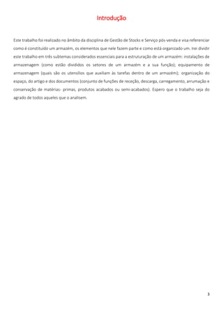 Introdução


Este trabalho foi realizado no âmbito da disciplina de Gestão de Stocks e Serviço pós-venda e visa referenciar
como é constituído um armazém, os elementos que nele fazem parte e como está organizado um. Irei dividir
este trabalho em três subtemas considerados essenciais para a estruturação de um armazém: instalações de
armazenagem (como estão divididos os setores de um armazém e a sua função); equipamento de
armazenagem (quais são os utensílios que auxiliam às tarefas dentro de um armazém); organização do
espaço, do artigo e dos documentos (conjunto de funções de receção, descarga, carregamento, arrumação e
conservação de matérias- primas, produtos acabados ou semi-acabados). Espero que o trabalho seja do
agrado de todos aqueles que o analisem.




                                                                                                            3
 