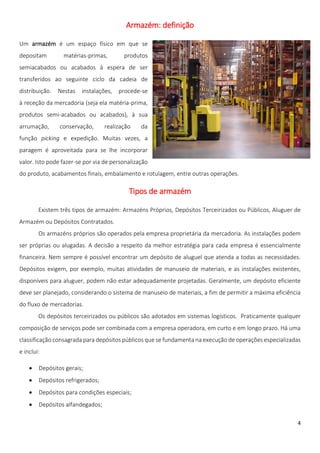 Armazém: definição

Um armazém é um espaço físico em que se
depositam        matérias-primas,        produtos
semiacabados ou acabados à espera de ser
transferidos ao seguinte ciclo da cadeia de
distribuição.   Nestas   instalações,   procede-se
à receção da mercadoria (seja ela matéria-prima,
produtos semi-acabados ou acabados), à sua
arrumação,      conservação,      realização    da
função picking e expedição. Muitas vezes, a
paragem é aproveitada para se lhe incorporar
valor. Isto pode fazer-se por via de personalização
do produto, acabamentos finais, embalamento e rotulagem, entre outras operações.

                                           Tipos de armazém

        Existem três tipos de armazém: Armazéns Próprios, Depósitos Terceirizados ou Públicos, Aluguer de
Armazém ou Depósitos Contratados.
        Os armazéns próprios são operados pela empresa proprietária da mercadoria. As instalações podem
ser próprias ou alugadas. A decisão a respeito da melhor estratégia para cada empresa é essencialmente
financeira. Nem sempre é possível encontrar um depósito de aluguel que atenda a todas as necessidades.
Depósitos exigem, por exemplo, muitas atividades de manuseio de materiais, e as instalações existentes,
disponíveis para aluguer, podem não estar adequadamente projetadas. Geralmente, um depósito eficiente
deve ser planejado, considerando o sistema de manuseio de materiais, a fim de permitir a máxima eficiência
do fluxo de mercadorias.
        Os depósitos terceirizados ou públicos são adotados em sistemas logísticos. Praticamente qualquer
composição de serviços pode ser combinada com a empresa operadora, em curto e em longo prazo. Há uma
classificação consagrada para depósitos públicos que se fundamenta na execução de operações especializadas
e inclui:

       Depósitos gerais;
       Depósitos refrigerados;
       Depósitos para condições especiais;
       Depósitos alfandegados;

                                                                                                        4
 
