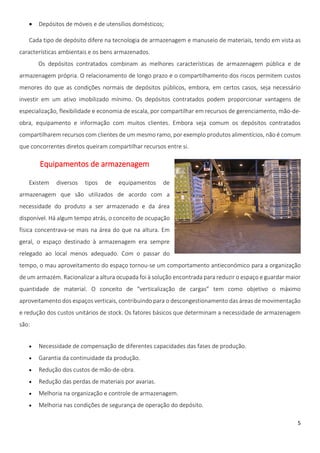    Depósitos de móveis e de utensílios domésticos;

   Cada tipo de depósito difere na tecnologia de armazenagem e manuseio de materiais, tendo em vista as
características ambientais e os bens armazenados.
       Os depósitos contratados combinam as melhores características de armazenagem pública e de
armazenagem própria. O relacionamento de longo prazo e o compartilhamento dos riscos permitem custos
menores do que as condições normais de depósitos públicos, embora, em certos casos, seja necessário
investir em um ativo imobilizado mínimo. Os depósitos contratados podem proporcionar vantagens de
especialização, flexibilidade e economia de escala, por compartilhar em recursos de gerenciamento, mão-de-
obra, equipamento e informação com muitos clientes. Embora seja comum os depósitos contratados
compartilharem recursos com clientes de um mesmo ramo, por exemplo produtos alimentícios, não é comum
que concorrentes diretos queiram compartilhar recursos entre si.

       Equipamentos de armazenagem

   Existem    diversos   tipos   de   equipamentos    de
armazenagem que são utilizados de acordo com a
necessidade do produto a ser armazenado e da área
disponível. Há algum tempo atrás, o conceito de ocupação
física concentrava-se mais na área do que na altura. Em
geral, o espaço destinado à armazenagem era sempre
relegado ao local menos adequado. Com o passar do
tempo, o mau aproveitamento do espaço tornou-se um comportamento antieconómico para a organização
de um armazém. Racionalizar a altura ocupada foi à solução encontrada para reduzir o espaço e guardar maior
quantidade de material. O conceito de “verticalização de cargas” tem como objetivo o máximo
aproveitamento dos espaços verticais, contribuindo para o descongestionamento das áreas de movimentação
e redução dos custos unitários de stock. Os fatores básicos que determinam a necessidade de armazenagem
são:


      Necessidade de compensação de diferentes capacidades das fases de produção.
      Garantia da continuidade da produção.
      Redução dos custos de mão-de-obra.
      Redução das perdas de materiais por avarias.
      Melhoria na organização e controle de armazenagem.
      Melhoria nas condições de segurança de operação do depósito.

                                                                                                         5
 