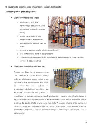 Os equipamentos existentes para a armazenagem e suas características são:

Armazenagem de produtos pesados

          Estante convencional para paletes

                o Possibilita a localização e a
                   movimentação de qualquer palete
                   sem que seja necessário mover as
                   outras;
                o Permite a arrumação de uma
                   grande variedade de produtos;
                o Faculta planos de apoio de diversas
                   alturas;
                o Ajusta-se a cargas de rotação relativamente elevada;
                o Pode ser facilmente montado e desmontado;
                o É compatível com a maior parte dos equipamentos de movimentação e com a maioria
                   dos tipos de pisos industriais.


          Estante para paletes drive-in ou drive-thru

           Consiste num bloco de estruturas contínuas
           com corredores, é utilizado quando a carga
           pode ser palatizada, é pouco variada e não
           necessita de alta seletividade ou velocidade.
           Os     componentes       deste    sistema     de
           armazenagem são bastante semelhantes aos
           da estante convencional para paletes, no
           entanto esta estrutura apresenta uma maior fragilidade, pois é bastante instável, necessitando de
           algumas exigências extras para a estabilizar. Neste tipo de estruturas, como a seletividade é baixa,
           a retirada das paletes é feita de uma forma mais lenta. A principal diferença entre o drive-in e
           o drive-thru, é que no primeiro a arrumação da estrutura impossibilita a empilhadora de atravessar
           os corredores, enquanto no segundo essa movimentação já é possível pois a arrumação é feita na
           parte superior.



                                                                                                             6
 