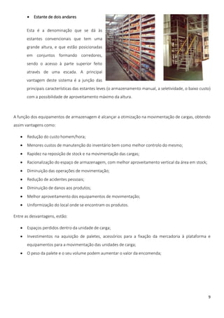    Estante de dois andares

       Esta é a denominação que se dá às
       estantes convencionais que tem uma
       grande altura, e que estão posicionadas
       em conjuntos formando corredores,
       sendo o acesso à parte superior feito
       através de uma escada. A principal
       vantagem deste sistema é a junção das
       principais características das estantes leves (o armazenamento manual, a seletividade, o baixo custo)
       com a possibilidade de aproveitamento máximo da altura.



A função dos equipamentos de armazenagem é alcançar a otimização na movimentação de cargas, obtendo
assim vantagens como:

      Redução do custo homem/hora;
      Menores custos de manutenção do inventário bem como melhor controlo do mesmo;
      Rapidez na reposição de stock e na movimentação das cargas;
      Racionalização do espaço de armazenagem, com melhor aproveitamento vertical da área em stock;
      Diminuição das operações de movimentação;
      Redução de acidentes pessoais;
      Diminuição de danos aos produtos;
      Melhor aproveitamento dos equipamentos de movimentação;
      Uniformização do local onde se encontram os produtos.

Entre as desvantagens, estão:

      Espaços perdidos dentro da unidade de carga;
      Investimentos na aquisição de paletes, acessórios para a fixação da mercadoria à plataforma e
       equipamentos para a movimentação das unidades de carga;
      O peso da palete e o seu volume podem aumentar o valor da encomenda;




                                                                                                          9
 