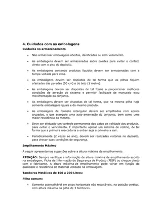 4. Cuidados com as embalagens
Cuidados no armazenamento
• Não armazenar embalagens abertas, danificadas ou com vazamento.
• As embalagens devem ser armazenadas sobre paletes para evitar o contato
direto com o piso do depósito.
• As embalagens contendo produtos líquidos devem ser armazenadas com a
tampa voltada para cima.
• As embalagens devem ser dispostas de tal forma que as pilhas fiquem
afastadas das paredes (50 cm) e do teto (1 metro).
• As embalagens devem ser dispostas de tal forma a proporcionar melhores
condições de aeração do sistema e permitir facilidade de manuseio e/ou
movimentação do conjunto.
• As embalagens devem ser dispostas de tal forma, que na mesma pilha haja
somente embalagens iguais e do mesmo produto.
• As embalagens de formato retangular devem ser empilhadas com apoios
cruzados, o que assegura uma auto-amarração do conjunto, bem como uma
maior resistência do mesmo.
• Deve ser efetuado um controle permanente das datas de validade dos produtos,
para evitar o vencimento. É importante aplicar um sistema de rodízio, de tal
forma que a primeira mercadoria a entrar seja a primeira a sair.
• Periodicamente (2 vezes ao ano), devem ser realizadas vistorias no depósito,
para checar suas condições de segurança.
Empilhamento Máximo
A seguir apresentamos sugestões sobre a altura máxima de empilhamento.
ATENÇÃO: Sempre verifique a informação de altura máxima de empilhamento escrito
na embalagem, Ficha de Informação de Segurança de Produto (FISP) ou cheque direto
com o fabricante. A altura máxima de empilhamento pode váriar em função da
qualidade e resistência do material utilizado na embalagem.
Tambores Metálicos de 100 a 200 Litros:
Pilha comum:
• Somente aconselhável em pisos horizontais não recalcáveis, na posição vertical,
com altura máxima da pilha de 3 tambores.
 