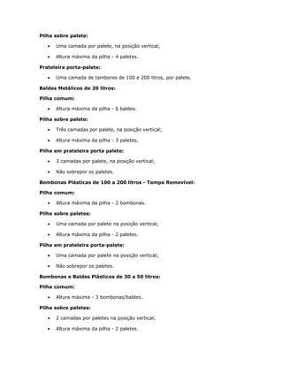 Pilha sobre palete:
• Uma camada por palete, na posição vertical;
• Altura máxima da pilha - 4 paletes.
Prateleira porta-palete:
• Uma camada de tambores de 100 e 200 litros, por palete.
Baldes Metálicos de 20 litros:
Pilha comum:
• Altura máxima da pilha - 6 baldes.
Pilha sobre palete:
• Três camadas por palete, na posição vertical;
• Altura máxima da pilha - 3 paletes.
Pilha em prateleira porta palete:
• 3 camadas por palete, na posição vertical;
• Não sobrepor os paletes.
Bombonas Plásticas de 100 a 200 litros - Tampa Removível:
Pilha comum:
• Altura máxima da pilha - 2 bombonas.
Pilha sobre paletes:
• Uma camada por palete na posição vertical;
• Altura máxima da pilha - 2 paletes.
Pilha em prateleira porta-palete:
• Uma camada por palete na posição vertical;
• Não sobrepor os paletes.
Bombonas e Baldes Plásticos de 30 a 50 litros:
Pilha comum:
• Altura máxima - 3 bombonas/baldes.
Pilha sobre paletes:
• 2 camadas por paletes na posição vertical;
• Altura máxima da pilha - 2 paletes.
 