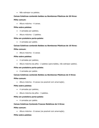 • Não sobrepor os paletes.
Caixas Coletivas contendo baldes ou Bombonas Plásticas de 20 litros:
Pilha comum:
• Altura máxima - 4 caixas.
Pilha sobre paletes:
• 3 camadas por paletes;
• Altura máxima - 2 paletes.
Pilha em prateleira porta-palete:
• 3 camadas por palete.
Caixas Coletivas contendo Baldes ou Bombonas Plásticas de 10 litros:
Pilha comum:
• Altura máxima - 6 caixas
Pilha sobre paletes:
• 4 camadas por paletes;
• Altura máxima da pilha - 2 paletes (para baldes, não sobrepor palete).
Pilha em prateleira porta-palete:
• 4 camadas por palete.
Caixas Coletivas contendo Baldes ou Bombonas Plásticas de 5 litros:
Pilha comum:
• Altura máxima - 8 caixas (se possível com amarração).
Pilha sobre paletes:
• 4 camadas por paletes;
• Altura máxima da pilha - 3 paletes.
Pilha em prateleira porta-palete:
• 4 camadas por palete.
Caixas Coletivas Contendo Frascos Metálicos de 5 litros:
Pilha comum:
• Altura máxima - 8 caixas (se possível com amarração).
Pilha sobre paletes:
 