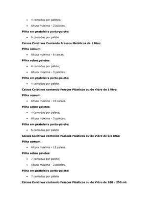 • 4 camadas por paletes;
• Altura máxima - 2 paletes.
Pilha em prateleira porta-palete:
• 6 camadas por palete
Caixas Coletivas Contendo Frascos Metálicos de 1 litro:
Pilha comum:
• Altura máxima - 6 caixas.
Pilha sobre paletes:
• 4 camadas por palete;
• Altura máxima - 3 paletes.
Pilha em prateleira porta-palete:
• 4 camadas por palete.
Caixas Coletivas contendo Frascos Plásticos ou de Vidro de 1 litro:
Pilha comum:
• Altura máxima - 10 caixas.
Pilha sobre paletes:
• 4 camadas por palete;
• Altura máxima - 3 paletes.
Pilha em prateleira porta-palete:
• 6 camadas por palete
Caixas Coletivas contendo Frascos Plásticos ou de Vidro de 0,5 litro:
Pilha comum:
• Altura máxima - 12 caixas.
Pilha sobre paletes:
• 7 camadas por palete;
• Altura máxima - 2 paletes.
Pilha em prateleira porta-palete:
• 7 camadas por palete
Caixas Coletivas contendo Frascos Plásticos ou de Vidro de 100 - 250 ml:
 