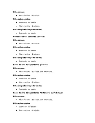 Pilha comum:
• Altura máxima - 15 caixas.
Pilha sobre paletes:
• 9 camadas por palete;
• Altura máxima - 2 paletes.
Pilha em prateleira porta-palete:
• 9 camadas por palete
Caixas Coletivas contendo Aerosóis:
Pilha comum:
• Altura máxima - 10 caixas.
Pilha sobre paletes:
• 4 camadas por palete;
• Altura máxima - 2 paletes.
Pilha em prateleira porta-palete:
• 6 camadas por palete
Sacos de 20 a 30 kg contendo grânulos:
Pilha comum:
• Altura máxima - 10 sacos, com amarração.
Pilha sobre paletes:
• 5 camadas por palete;
• Altura máxima - 2 paletes.
Pilha em prateleira porta-palete:
• 7 camadas por palete.
Sacos de 20 a 25 kg contendo Pó Molhável ou Pó Solúvel:
Pilha comum:
• Altura máxima - 10 sacos, com amarração.
Pilha sobre paletes:
• 5 camadas por palete;
• Altura máxima - 2 paletes.
 