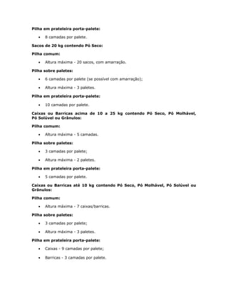 Pilha em prateleira porta-palete:
• 8 camadas por palete.
Sacos de 20 kg contendo Pó Seco:
Pilha comum:
• Altura máxima - 20 sacos, com amarração.
Pilha sobre paletes:
• 6 camadas por palete (se possível com amarração);
• Altura máxima - 3 paletes.
Pilha em prateleira porta-palete:
• 10 camadas por palete.
Caixas ou Barricas acima de 10 a 25 kg contendo Pó Seco, Pó Molhável,
Pó Solúvel ou Grânulos:
Pilha comum:
• Altura máxima - 5 camadas.
Pilha sobre paletes:
• 3 camadas por palete;
• Altura máxima - 2 paletes.
Pilha em prateleira porta-palete:
• 5 camadas por palete.
Caixas ou Barricas até 10 kg contendo Pó Seco, Pó Molhável, Pó Solúvel ou
Grânulos:
Pilha comum:
• Altura máxima - 7 caixas/barricas.
Pilha sobre paletes:
• 3 camadas por palete;
• Altura máxima - 3 paletes.
Pilha em prateleira porta-palete:
• Caixas - 9 camadas por palete;
• Barricas - 3 camadas por palete.
 