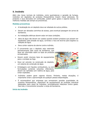 5. Incêndio
Além dos riscos normais de incêndios, como queimaduras e geração de fumaça,
incêndios em depósitos de produtos fitossanitários trazem riscos adicionais. Os
produtos e seus derivados em combustão, podem gerar gases e vapores tóxicos. As
melhores medidas são sempre as preventivas.
Medidas preventivas
• A localização de um depósito deve ser afastada de outros prédios.
• Devem ser deixados caminhos de acesso, para eventual passagem de carros de
bombeiros.
• As instalações elétricas devem estar em boas condições.
• Jatos de água não devem ser usados quando existem produtos que possam ser
espalhados pela pressão da água, correndo o risco de levá-los para esgotos ou
coleções de água.
• Deve conter sistema de alarme contra incêndio.
• É conveniente que o depósito seja vistoriado
periodicamente pelo corpo de bombeiros, que
deve ser informado sobre os tipos de produtos
armazenados.
• Devem existir diversos tipos de equipamentos
para o combate ao fogo.
• Deve ser previsto na construção do depósito,
um sistema de contenção de água.
• Embalagens com líquidos combustíveis, ou com
formulações contendo solventes inflamáveis,
devem ser esfriadas com neblina de água, para
evitar explosões.
• Incêndios podem gerar vapores tóxicos. Portanto, nestas situações, é
importante evitar a aproximação de qualquer pessoa desprotegida.
• É recomendável que empresas que armazenam grandes quantidades de
produtos fitossanitários, disponham de equipamentos de proteção individual
adequados para casos de incêndios, principalmente máscaras contra gases.
Para isto, é conveniente consultar o corpo de bombeiros.
Início do incêndio
 