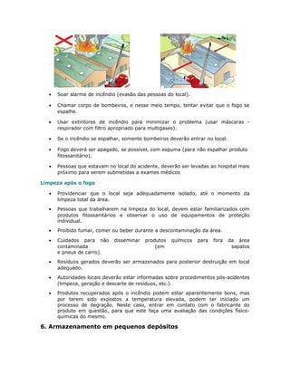 • Soar alarme de incêndio (evasão das pessoas do local).
• Chamar corpo de bombeiros, e nesse meio tempo, tentar evitar que o fogo se
espalhe.
• Usar extintores de incêndio para minimizar o problema (usar máscaras -
respirador com filtro apropriado para multigases).
• Se o incêndio se espalhar, somente bombeiros deverão entrar no local.
• Fogo deverá ser apagado, se possível, com espuma (para não espalhar produto
fitossanitário).
• Pessoas que estavam no local do acidente, deverão ser levadas ao hospital mais
próximo para serem submetidas a exames médicos
Limpeza após o fogo
• Providenciar que o local seja adequadamente isolado, até o momento da
limpeza total da área.
• Pessoas que trabalharem na limpeza do local, devem estar familiarizados com
produtos fitossanitários e observar o uso de equipamentos de proteção
individual.
• Proibido fumar, comer ou beber durante a descontaminação da área.
• Cuidados para não disseminar produtos químicos para fora da área
contaminada (em sapatos
e pneus de carro).
• Resíduos gerados deverão ser armazenados para posterior destruição em local
adequado.
• Autoridades locais deverão estar informadas sobre procedimentos pós-acidentes
(limpeza, geração e descarte de resíduos, etc.).
• Produtos recuperados após o incêndio podem estar aparentemente bons, mas
por terem sido expostos a temperatura elevada, podem ter iniciado um
processo de degração. Neste caso, entrar em contato com o fabricante do
produto em questão, para que este faça uma avaliação das condições físico-
químicas do mesmo.
6. Armazenamento em pequenos depósitos
 