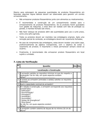 Mesmo para estocagem de pequenas quantidades de produtos fitossanitários em
fazendas, algumas regras básicas devem ser observadas para garantir um correto
armazenamento.
• Não armazenar produtos fitossanitários junto com alimentos ou medicamentos;
• É recomendado a construção de um compartimento isolado para o
armazenamento de produtos fitossanitários. Se os produtos forem guardados
num galpão de máquinas, a área deve ser isolada com tela de proteção ou
parede, e mantido fechado sob chave;
• Não fazer estoque de produtos além das quantidades para uso a curto prazo,
como uma safra agrícola;
• Todos os produtos devem ser mantidos nas embalagens originais. Após uma
remoção parcial do conteúdo, as embalagens devem ser novamente fechadas;
• No caso de rompimento das embalagens, estas devem receber uma sobre capa,
preferencialmente de plástico transparente, com o objetivo de evitar o
vazamento de produto. É importante o rótulo permanecer sempre visível ao
usuário;
• Finalmente, é recomendado não armazenar produto fitossanitário em local
sujeito a umidade.
7. Lista de Verificação
N°
Questão Sim Não
Localização e Construção
1. O armazém satisfaz os requisitos mínimos no que diz respeito a
localização? Se for não, em quais aspectos existem
falhas? .................................................
2. O acesso ao armazém (entradas e saídas) satisfaz os requisitos
mínimos?
3. Qual a capacidade nominal do armazém?
4. Em relação à construção, o armazém corresponde aos requisitos
considerados:
- Edificação?
- Pavimentação?
- Drenagem?
- Ventilação?
- Iluminação?
- Saídas de Emergência?
- Pára-Raios?
Se não for, em quais aspectos existem
falhas? ..............................
5. O armazém contém sistema de diques de no mínimo 20 cm de
altura?
 