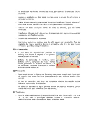 • Pé direito com no mínimo 4 metros de altura, para otimizar a ventilação natural
diluidora.
• Acesso ao depósito por dois lados ou mais, para o serviço de salvamento e
corpo de bombeiros.
• Via de acesso adequado para carga e descarga dos veículos, com no mínimo 10
metros de largura, também para a rota de fuga em casos de acidentes.
• Telhado em boas condições: telhas de barro ou amianto, que não tenha
infiltração.
• Instalações elétricas dentro de normas de segurança, com aterramento, quando
necessário, com fiação embutida.
• Sistema de alarme contra incêndios.
• Escritórios, banheiros, cozinha, sala de café, devem ser construídos fora do
depósito. Se houver escritório dentro do armazém, este deve ter pelo menos
uma saída que não passe pelo depósito.
B) Pavimentação:
• O piso deve ser impermeável (concreto ou
similar), que facilite a limpeza e não permita
infiltração para o sub-solo.
• Sistema de contenção de resíduos, como:
Sistema selado, composto de ralos, drenos,
diques, (lombadas ou muretas nas saídas - 20
cm de altura), canaletas, que levem os resíduos
a um tanque de contenção.
C) Drenagem:
• Recomenda-se que o sistema de drenagem das águas pluviais seja construído
de maneira que possa funcionar adequadamente (ex.: sistema selado, visto
acima).
• O piso do armazém não deve ter drenagens abertas (prevenção contra
liberação incontrolada de produtos)
• Os canos de descida das águas pluviais devem ter proteção mecânica (evitar
danos mecânicos pela entrada e saída de veículos).
D) Ventilação:
• Natural: Aberturas inferiores (Elementos vazados e telas de proteção - de 30 a
50 cm do chão) e superiores (janelas opostas e exaustores eólicos),
respectivamente para a liberação de gases pesados e leves.
 