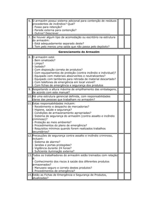 6. O armazém possui sistema adicional para contenção de resíduos
procedentes de incêndios? Qual?
- Fosso para retenção?
- Parede externa para contenção?
- Outros? Descrever ......................................................
7. Se houver algum tipo de acomodação ou escritório na estrutura
do armazém:
- Está adequadamente separado deste?
- Tem pelo menos uma saída que não passa pelo depósito?
Gerenciamento do Armazém
8. O armazém está:
- Bem sinalizado?
- Limpo?
- Isolado?
- Com disposição correta de produtos?
- Com equipamentos de proteção (contra incêndio e individual)?
- Equipado com materiais absorventes e neutralizantes?
- Equipado com tambores para retirada de material descartado?
- Com telefones de emergência em local visível?
- Com fichas de emergência e segurança dos produtos
9. Respeitando a altura máxima de empilhamento das embalagens,
de acordo com este manual?
10. Há uma estrutura gerencial definida, com responsabilidades
claras das pessoas que trabalham no armazém?
11. Estas responsabilidades incluem:
- Recebimento e despacho de mercadorias?
- Higiene, saúde e segurança?
- Condições de armazenamento apropriadas?
- Sistema de segurança do armazém (contra assalto e incêndio
criminoso)?
- Proteção ao meio ambiente?
- Procedimentos do plano de emergência?
- Requisitos mínimos quando forem realizados trabalhos
secundários?
12. Precauções de segurança contra assalto e incêndio criminoso,
incluem:
- Sistema de alarme?
- Janelas e portas protegidas?
- Vigilância durante 24 horas?
- Suficiente iluminação externa?
13. Todos os trabalhadores do armazém estão treinados com relação
à:
- Conhecimento dos riscos à saúde dos diferentes produtos
armazenados?
- Manuseio seguro e correto destes produtos?
- Procedimentos de emergência?
14. Estão as Fichas de Emergência e Segurança de Produtos,
atualizadas?
 