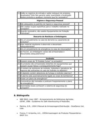 15. Estão os registros de entrada e saída (estoque) de produtos,
atualizados? Este fato garante saber quantidade e localização
destes produtos a qualquer momento que for necessário?
Higiene e Segurança Pessoal
16. São adequados os padrões de higiene e segurança pessoal?
17. São usadas roupas específicas para o trabalho realizado no
armazém?
18. Quando necessário, são usados Equipamentos de Proteção
Individual?
Descarte de Resíduos e Embalagens
19. Há um procedimento no caso de derrame ou vazamento de
produtos?
20. Este material resultante é absorvido e descartado
adequadamente?
21. Há um procedimento de emergência no caso de intoxicações?
22. Se houver, as embalagens vazias são armazenadas e
descartadas adequadamente?
Incêndio
23. Existem sinais de "É Proibido Fumar" no armazém?
24. Os produtos são armazenados distantes de equipamentos que
possam causar faísca e consequentemente fogo?
25. O número de extintores de incêndio, hidrantes e geradores de
espuma são suficientes no caso de incêndio no depósito?
26. O depósito contém detectores de fumaça e incêndio (alarme)?
27. O alarme está automaticamente ligado ao corpo de bombeiros?
28. Existe um plano de emergência?
29. Funcionários são treinados e praticam freqüentemente o plano
de emergência?
30. Autoridades locais conhecem o sistema de segurança do
armazém?
8. Bibliografia
• NBR 9843, maio 1987 - Armazenamento de Defensivos Agrícolas.
GIFAP, 1988 - Guidelines for Safe Warehousing of Pesticides.
• Martins, S.M., 1994 0 Manual de Armazenagem/Distribuição - DowElanco Ind.
Ltda.
• Franco, F. & Azenha, A.C., 1995Armazenagem de Produtos Fitossanitários -
BASF S.A.
 