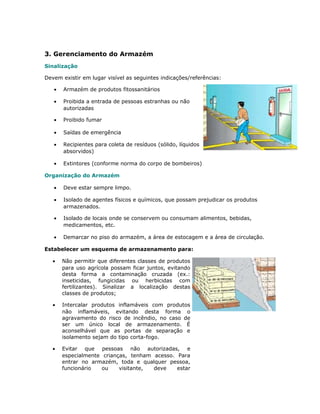 3. Gerenciamento do Armazém
Sinalização
Devem existir em lugar visível as seguintes indicações/referências:
• Armazém de produtos fitossanitários
• Proibida a entrada de pessoas estranhas ou não
autorizadas
• Proibido fumar
• Saídas de emergência
• Recipientes para coleta de resíduos (sólido, líquidos
absorvidos)
• Extintores (conforme norma do corpo de bombeiros)
Organização do Armazém
• Deve estar sempre limpo.
• Isolado de agentes físicos e químicos, que possam prejudicar os produtos
armazenados.
• Isolado de locais onde se conservem ou consumam alimentos, bebidas,
medicamentos, etc.
• Demarcar no piso do armazém, a área de estocagem e a área de circulação.
Estabelecer um esquema de armazenamento para:
• Não permitir que diferentes classes de produtos
para uso agrícola possam ficar juntos, evitando
desta forma a contaminação cruzada (ex.:
inseticidas, fungicidas ou herbicidas com
fertilizantes). Sinalizar a localização destas
classes de produtos;
• Intercalar produtos inflamáveis com produtos
não inflamáveis, evitando desta forma o
agravamento do risco de incêndio, no caso de
ser um único local de armazenamento. É
aconselhável que as portas de separação e
isolamento sejam do tipo corta-fogo.
• Evitar que pessoas não autorizadas, e
especialmente crianças, tenham acesso. Para
entrar no armazém, toda e qualquer pessoa,
funcionário ou visitante, deve estar
 