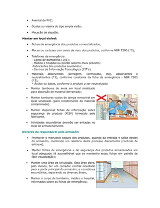 • Avental de PVC;
• Óculos ou viseira do tipo ampla visão;
• Macacão de algodão.
Manter em local visível:
• Fichas de emergência dos produtos comercializados;
• Placas ou cartazes com aviso de risco dos produtos, conforme NBR 7500 (*2);
• Telefones de emergência:
- Corpo de bombeiros (193);
- Médico e hospital ou pronto socorro mais próximo;
-Fabricantes dos produtos envolvidos;
- Centros de Informação Toxicológica (CIT’s).
• Materiais absorventes (serragem, vermiculita, etc), adsorventes e
neutralizantes (*3), conforme constante da ficha de emergência - NBR 7503
(*3);
* Ácidos ou bases, conforme o produto a ser neutralizado.
• Manter tambores de areia em local sinalizado
para absorção de material derramado;
• Manter tambores vazios de tampa removível em
local sinalizado (para recolhimento do material
contaminado).
• Manter disponível fichas de informação sobre
segurança de produto (FISP) fornecido pelo
fabricante.
• Atividades secundárias deverão ser evitadas no
local de armazenamento.
Deveres do responsável pelo armazém
• Promover o manuseio seguro dos produtos, quando da entrada e saída destes
do armazém, mantendo um relatório deste processo diariamente (controle de
estoque);
• Manter fichas de emergência e de segurança dos produtos armazenados em
local adequado (é aconselhável que se mantenha estas fichas em painéis de
fácil visualização);
• Manter uma área de circulação. Esta área deve,
pelo menos, ter um corredor central orientado
para a porta principal do armazém, e corredores
secundários, separando as diversas áreas;
• Manter o corpo de bombeiro, médico e hospital,
informados sobre as fichas de emergência;
 