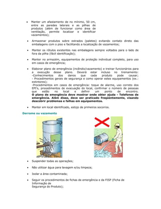 • Manter um afastamento de no mínimo, 50 cm,
entre as paredes laterais e as pilhas de
produtos (além de funcionar como área de
ventilação, permite localizar e identificar
vazamentos);
• Armazenar produtos sobre estrados (paletes) evitando contato direto das
embalagens com o piso e facilitando a localização de vazamentos;
• Manter os rótulos existentes nas embalagens sempre voltados para o lado de
fora da pilha (fácil identificação);
• Manter no armazém, equipamentos de proteção individual completo, para uso
em casos de emergência;
• Elaborar plano de emergência (incêndio/vazamento) e treinar funcionários para
a execução desse plano. Deverá estar incluso no treinamento:
-Conhecimentos dos danos que cada produto pode causar;
- Procedimentos gerais de segurança e como operar estes equipamentos (ex.:
extintores);
-Procedimentos em casos de emergência: toque de alarme, uso correto dos
EPI’s, procedimentos de evacuação do local, confirmar o número de pessoas
que estão no local e definir um ponto de encontro.
O plano de emergência deve mostrar onde obter ajuda - Telefones de
emergência. Além disso, deve ser praticado freqüentemente, visando
descobrir problemas e falhas em equipamentos.
• Manter em local identificado, estojo de primeiros socorros.
Derrame ou vazamento
• Suspender todas as operações;
• Não utilizar água para lavagem e/ou limpeza;
• Isolar a área contaminada;
• Seguir os procedimentos de fichas de emergência e da FISP (Ficha de
Informação de
Segurança do Produto);
 