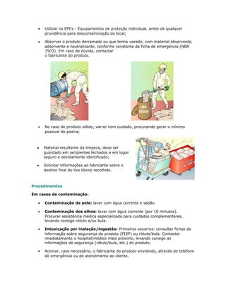 • Utilizar os EPI’s - Equipamentos de proteção individual, antes de qualquer
providência para descontaminação do local;
• Absorver o produto derramado ou que tenha vazado, com material absorvente,
adsorvente e neutralizante, conforme constante da ficha de emergência (NBR
7503). Em caso de dúvida, contactar
o fabricante do produto.
• No caso de produto sólido, varrer com cuidado, procurando gerar o mínimo
possível de poeira;
• Material resultante da limpeza, deve ser
guardado em recipientes fechados e em lugar
seguro e devidamente identificado;
• Solicitar informações ao fabricante sobre o
destino final do lixo tóxico recolhido.
Procedimentos
Em casos de contaminação:
• Contaminação da pele: lavar com água corrente e sabão.
• Contaminação dos olhos: lavar com água corrente (por 10 minutos).
Procurar assistência médica especializada para cuidados complementares,
levando consigo rótulo e/ou bula.
• Intoxicação por inalação/ingestão: Primeiros socorros: consultar fichas de
informação sobre segurança de produto (FISP) ou rótulo/bula. Contactar
imediatamente o hospital/médico mais próximo, levando consigo as
informações de segurança (rótulo/bula, etc.) do produto.
• Acionar, caso necessário, o fabricante do produto envolvido, através do telefone
de emergência ou de atendimento ao cliente.
 