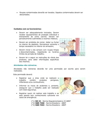 • Roupas contaminadas deverão ser lavados. Sapatos contaminados devem ser
descartados.
Cuidados com os funcionários:
• Devem ser adequadamente treinados. Devem
receber equipamentos de proteção individual e
treinamento de como usá-los. Devem ser
periodicamente submetidos a exames médicos;
• Devem ser proibidos de comer, beber ou fumar
no interior do depósito. Permanecer somente o
tempo necessário no interior do armazém;
• Devem iniciar o dia sempre com roupas limpas
e descontaminadas, respeitando os horários
limites da jornada de trabalho;
• Devem ler e seguir as instruções do rótulo dos
produtos, para obter informações específicas
dos mesmos.
Atividades não rotineiras
Atividades não rotineiras deverão ter uma permissão por escrito para serem
realizadas.
Esta permissão deverá:
• Registrar que a área onde se realizará o
trabalho contém produtos perigosos,
inflamáveis e/ou combustíveis;
• Informar os riscos de acidentes e, portanto,
assegurar que o trabalho pode ser realizado
com total segurança;
• Registrar quem irá realizar este trabalho e se
esta pessoa tem conhecimento suficiente em
casos de emergência.
(*1) NR 23 - Norma Regulamentadora 23 ABNT
(*2) NBR 7500 - Norma Brasileira - ABNT
(*3) NBR 7503 - Norma Brasileira - ABNT
 