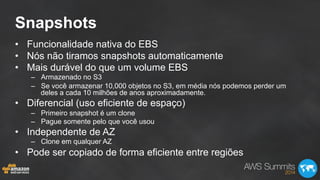 Snapshots
•  Funcionalidade nativa do EBS
•  Nós não tiramos snapshots automaticamente
•  Mais durável do que um volume EBS
–  Armazenado no S3
–  Se você armazenar 10,000 objetos no S3, em média nós podemos perder um
deles a cada 10 milhões de anos aproximadamente.
•  Diferencial (uso eficiente de espaço)
–  Primeiro snapshot é um clone
–  Pague somente pelo que você usou
•  Independente de AZ
–  Clone em qualquer AZ
•  Pode ser copiado de forma eficiente entre regiões
 
