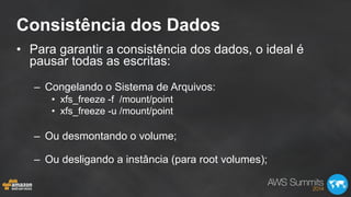 Consistência dos Dados
•  Para garantir a consistência dos dados, o ideal é
pausar todas as escritas:
–  Congelando o Sistema de Arquivos:
•  xfs_freeze -f /mount/point
•  xfs_freeze -u /mount/point
–  Ou desmontando o volume;
–  Ou desligando a instância (para root volumes);
 