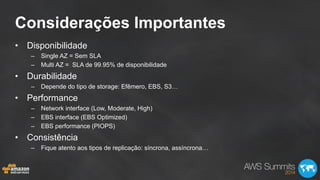 Considerações Importantes
•  Disponibilidade
–  Single AZ = Sem SLA
–  Multi AZ = SLA de 99.95% de disponibilidade
•  Durabilidade
–  Depende do tipo de storage: Efêmero, EBS, S3…
•  Performance
–  Network interface (Low, Moderate, High)
–  EBS interface (EBS Optimized)
–  EBS performance (PIOPS)
•  Consistência
–  Fique atento aos tipos de replicação: síncrona, assíncrona…
 