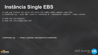 Instância Single EBS
#	
  sudo	
  yum	
  install	
  nfs-­‐utils	
  nfs-­‐utils-­‐lib	
  samba	
  samba-­‐commons	
  cups-­‐libs	
  
#	
  raidformer.py	
  -­‐-­‐size	
  100	
  –count	
  6	
  –raidlevel	
  0	
  -­‐-­‐mountpoint	
  /exports	
  -­‐–wipe	
  –attach	
  
	
  
#	
  sudo	
  vim	
  /etc/exports	
  
#	
  sudo	
  vim	
  /etc/samba/smb.conf	
  
	
  
	
  
	
  
	
  
	
  
	
  
	
  
raidformer.py	
  	
  -­‐-­‐	
  https://github.com/jsmartin/raidformer	
  
	
  
 