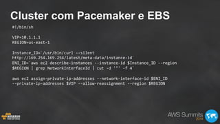 Cluster com Pacemaker e EBS
#!/bin/sh	
  
	
  
VIP=10.1.1.1	
  
REGION=us-­‐east-­‐1	
  
	
  
Instance_ID=`/usr/bin/curl	
  -­‐-­‐silent	
  
http://169.254.169.254/latest/meta-­‐data/instance-­‐id`	
  
ENI_ID=`aws	
  ec2	
  describe-­‐instances	
  -­‐-­‐instance-­‐id	
  $Instance_ID	
  -­‐-­‐region	
  
$REGION	
  |	
  grep	
  NetworkInterfaceId	
  |	
  cut	
  -­‐d	
  '"'	
  -­‐f	
  4`	
  
	
  
aws	
  ec2	
  assign-­‐private-­‐ip-­‐addresses	
  -­‐-­‐network-­‐interface-­‐id	
  $ENI_ID	
  
-­‐-­‐private-­‐ip-­‐addresses	
  $VIP	
  -­‐-­‐allow-­‐reassignment	
  -­‐-­‐region	
  $REGION	
  
 
