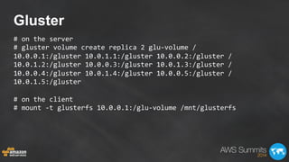Gluster
#	
  on	
  the	
  server	
  
#	
  gluster	
  volume	
  create	
  replica	
  2	
  glu-­‐volume	
  /	
  
10.0.0.1:/gluster	
  10.0.1.1:/gluster	
  10.0.0.2:/gluster	
  /	
  
10.0.1.2:/gluster	
  10.0.0.3:/gluster	
  10.0.1.3:/gluster	
  /	
  
10.0.0.4:/gluster	
  10.0.1.4:/gluster	
  10.0.0.5:/gluster	
  /	
  
10.0.1.5:/gluster	
  
	
  
#	
  on	
  the	
  client	
  
#	
  mount	
  -­‐t	
  glusterfs	
  10.0.0.1:/glu-­‐volume	
  /mnt/glusterfs	
  
 