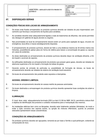 ASSUNTO : ARMAZENAMENTO PRODUTO
QUÍMICO
ELABORADO:
APROVADO: ___________________
REV. :
DATA:
FOLHA: 2 de
SUBSTITUI REV.:
DATA :
07. DISPOSIÇõES GERAIS
CONDIÇÕES FÍSICAS DOS LOCAIS DE ARMAZENAMENTO
7.1 Os locais onde ficarão armazenados os produtos químicos deverão ser dotados de piso impermeável, com
caimento que favoreça o escoamento de líquidos para canaletas;
7.2 As canaletas deverão estar adequadamente ligadas a rede de tratamentos de efluentes, não sendo permitido
seu desague em galerias de águas pluviais ou esgotos;
7.3 Nas proximidades do local de armazenamento deverá existir um ponto para captação de água, chuveiro de
emergência, lava-olhos e macas estratégicamente dispostas;
7.4 O armazenamento de produtos químicos, deverá ser feito a uma distância máxima de 30 (trinta) metros dos
hidrantes, possibilitando aplicar jatos em forma de neblina para baixar a concentração de gases ou vapores
em casos de acidentes;
7.5 As áreas destinadas ao armazenamento de produtos químicos deverão dispor de ventilação eficiente, a fim
de impedir o acúmulo de vapores;
7.6 As edificações destinadas ao armazenamento de produtos que possam gerar gases, deverão ser dotadas de
aberturas superiores a fim de impedir a formação de bolsas de gases;
7.7 Havendo pontos de emissão de partículas ou possibilidade de formação de névoas, os locais de
armazenamento deverão ser dotados de sistema de ventilação local exaustora;
7.8 Os locais de armazenamento não poderão estar expostos a intempéries.
ACESSO, ORDEM E LIMPEZA:
8. Os locais de armazenamento deverão ter acesso restrito às pessoas autorizadas;
8.1 Os locais destinados a armazenagem de produtos químicos deverão apresentar boas condições de ordem e
limpeza.
ILUMINAÇÃO
9. O local deve estar adequadamente iluminado (200 Lux item 5.3.58 da NBR 5413) permitindo a leitura fácil
e objetiva da identificação dos produtos e cuidados necessários para a manipulação dos mesmos;
9.1 As instalações elétricas bem como as lâmpadas, deverão estar totalmente vedadas (blindadas), de modo a
evitar a ação corrosiva dos vapores ácidos, ou ignição de misturas inflamáveis, quando os produtos
estocados apresentarem essas características.
CONDIÇÕES DE ARMAZENAMENTO
10. Os produtos químicos deverão ser agrupados, tomando-se por base a família a qual pertençam, evitando-se
composições de risco;
 