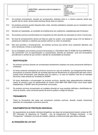 ASSUNTO : ARMAZENAMENTO PRODUTO
QUÍMICO
ELABORADO:
APROVADO: ___________________
REV. :
DATA:
FOLHA: 3 de
SUBSTITUI REV.:
DATA :
10.1 Os produtos incompatíveis, deverão ser armazenados, distantes entre si, o máximo possível, sendo que,
quando não for viável, deverá existir barreiras físicas entre os mesmos;
10.2 Os produtos químicos quando dispostos lado a lado, deverão estabelecer posições que se neutralizem entre
si em caso de acidentes;
10.3 Deverão ser respeitadas, as condições de empilhamento dos vasilhames, estabelecidas pelo fornecedor;
10.4 Os produtos químicos acondicionados em recipientes de vidro deverão ser estocados ao menor nível do piso;
10.5 No local de armazenamento deverá ser feita por parte do usuário, uma inspeção visual a fim de detectar a
presença de materiais ou rebarbas que possam perfurar ou cortar os recipientes;
10.6 Não será permitido o armazenamento de produtos químicos que tenham seus recipientes alterados, tais
como rachaduras, trincas ou perfurações;
10.7 Se as embalagens dos produtos químicos fornececidos à ( COLOQUE AQUI O NOME DA SUA EMPRESA )
não combinarem com as especificações ou características, deverão ser adotadas junto aos fornecedores
providências no sentido de que venham a atender às necessidades da empresa.
IDENTIFICAÇÃO
11. Os produtos químicos deverão ser armazenados devidamente rotulados nos locais previamente definidos e
sinalizados;
11.1 As fichas contendo orientações de primeiros socorros em caso de acidentes, que obrigatoriamente devem
acompanhar os produtos deverão ser enviadas pela área de Recebimento ao responsável pelo setor onde o
produto ficará armazenado, para afixação junto ao mesmo e, no caso de existirem mais de um exemplar
das fichas, estes deverão ser remetidos ao SESMT;
11.2 Os locais destinados a armazenagem de produtos químicos, deverão estar adequadamente sinalizados,
quanto ao produto e grau de agressividade do mesmo (Vide NBR-7500 ABNT).Caso novos locais sejam
estabelecidos, o SESMT deve ser previamente comunicada;
11.3 Os produtos químicos armazenados em prateleira deverão ter suas posições definidas e identificadas por
nome do produto, nome comercial quando de domínio público e código de estoque.
TREINAMENTO
12. Todos os funcionários das áreas que armazenam produtos químicos, deverão receber treinamento
específico de manipulação e primeiros socorros.
EQUIPAMENTOS DE PROTEÇÃO INDIVIDUAL
13. Os equipamentos de proteção individual obrigatórios nas áreas de armazenamento devem constar de IST-
EPI Instruções de Segurança do Trabalho - Uso de Equipamento de Proteção Individual, e dos
"Pictogramas " instalados nos locais de trabalho, cabendo a chefia local zelar pela efetiva utilização.
ALTERAÇÕES DE LAY-OUT
 