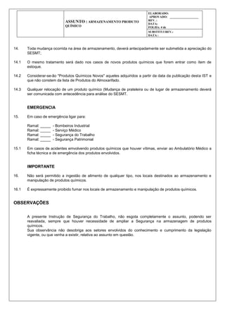 ASSUNTO : ARMAZENAMENTO PRODUTO
QUÍMICO
ELABORADO:
APROVADO: ___________________
REV. :
DATA:
FOLHA: 4 de
SUBSTITUI REV.:
DATA :
14. Toda mudança ocorrida na área de armazenamento, deverá antecipadamente ser submetida a apreciação do
SESMT;
14.1 O mesmo tratamento será dado nos casos de novos produtos químicos que forem entrar como ítem de
estoque.
14.2 Considerar-se-ão "Produtos Químicos Novos" aqueles adquiridos a partir da data da publicação desta IST e
que não constem da lista de Produtos do Almoxarifado.
14.3 Qualquer relocação de um produto químico (Mudança de prateleira ou de lugar de armazenamento deverá
ser comunicada com antecedência para análise do SESMT.
EMERGENCIA
15. Em caso de emergência ligar para:
Ramal: _____ - Bombeiros Industrial
Ramal: _____ - Serviço Médico
Ramal: _____ - Segurança do Trabalho
Ramal: _____ - Segurança Patrimonial
15.1 Em casos de acidentes emvolvendo produtos químicos que houver vítimas, enviar ao Ambulatório Médico a
ficha técnica e de emergência dos produtos envolvidos.
IMPORTANTE
16. Não será permitido a ingestão de alimento de qualquer tipo, nos locais destinados ao armazenamento e
manipulação de produtos químicos.
16.1 É expressamente proibido fumar nos locais de armazenamento e manipulação de produtos químicos.
OBSERVAÇÕES
A presente Instrução de Segurança do Trabalho, não esgota completamente o assunto, podendo ser
reavaliada, sempre que houver necessidade de ampliar a Segurança na armazenagem de produtos
químicos.
Sua observância não desobriga aos setores envolvidos do conhecimento e cumprimento da legislação
vigente, ou que venha a existir, relativa ao assunto em questão.
 