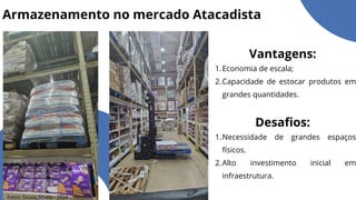 Armazenamento no mercado Atacadista
Vantagens:
Economia de escala;
1.
Capacidade de estocar produtos em
grandes quantidades.
2.
Desafios:
Necessidade de grandes espaços
físicos.
1.
Alto investimento inicial em
infraestrutura.
2.
Fotos: Souza, Sheila - 2024
 