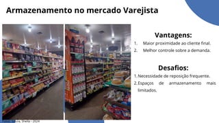 Armazenamento no mercado Varejista
Vantagens:
Maior proximidade ao cliente final.
1.
Melhor controle sobre a demanda.
2.
Desafios:
Necessidade de reposição frequente.
1.
Espaços de armazenamento mais
limitados.
2.
Fotos: Souza, Sheila - 2024
 
