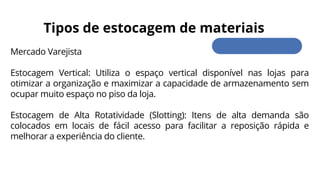 Mercado Varejista
Estocagem Vertical: Utiliza o espaço vertical disponível nas lojas para
otimizar a organização e maximizar a capacidade de armazenamento sem
ocupar muito espaço no piso da loja.
Estocagem de Alta Rotatividade (Slotting): Itens de alta demanda são
colocados em locais de fácil acesso para facilitar a reposição rápida e
melhorar a experiência do cliente.
Tipos de estocagem de materiais
 