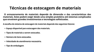O armazenamento de materiais depende da dimensão e das características dos
materiais. Estes podem exigir desde uma simples prateleira até sistemas complicados
que envolvem grandes investimentos e tecnologias sofisticadas.
A escolha do sistema de estocagem de materiais depende dos seguintes fatores:
Espaço disponível para estocagem dos materiais.
Tipos de materiais a serem estocados.
Número de itens estocados.
Velocidade de atendimento necessária.
Tipo de embalagem
Técnicas de estocagem de materiais
 