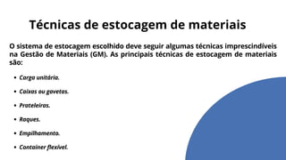 O sistema de estocagem escolhido deve seguir algumas técnicas imprescindíveis
na Gestão de Materiais (GM). As principais técnicas de estocagem de materiais
são:
Carga unitária.
Caixas ou gavetas.
Prateleiras.
Raques.
Empilhamento.
Container flexível.
Técnicas de estocagem de materiais
 
