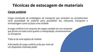 Carga unitária
Carga constituída de embalagens de transporte que arranjam ou acondicionam
certa quantidade de material para possibilitar seu manuseio, transporte e
armazenagem como se fosse uma unidade.
A carga unitária é um conjunto de cargas contidas em um recipiente
que forma um todo único quanto a manipulação, armazenamento
ou transporte.
Trata-se de uma espécie de módulo.
A formação de carga unitária se faz por meio de
um dispositivo chamado pallet.
Técnicas de estocagem de materiais
 