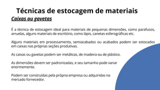 Caixas ou gavetas
É a técnica de estocagem ideal para materiais de pequenas dimensões, como parafusos,
arruelas, alguns materiais de escritório, como lápis, canetas esferográficas etc.
Alguns materiais em processamento, semiacabados ou acabados podem ser estocados
em caixas nas próprias seções produtivas.
As caixas ou gavetas podem ser metálicas, de madeira ou de plástico.
As dimensões devem ser padronizadas, e seu tamanho pode variar
enormemente.
Podem ser construídas pela própria empresa ou adquiridas no
mercado fornecedor.
Técnicas de estocagem de materiais
 