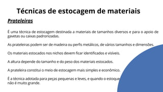 Prateleiras
É uma técnica de estocagem destinada a materiais de tamanhos diversos e para o apoio de
gavetas ou caixas padronizadas.
As prateleiras podem ser de madeira ou perfis metálicos, de vários tamanhos e dimensões.
Os materiais estocados nos nichos devem ficar identificados e visíveis.
A altura depende do tamanho e do peso dos materiais estocados.
A prateleira constitui o meio de estocagem mais simples e econômico.
É a técnica adotada para peças pequenas e leves, e quando o estoque
não é muito grande.
Técnicas de estocagem de materiais
 