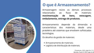 O que é Armazenamento?
Voltar ao índice
Armazenagem reúne os demais processos
relacionados ao fluxo de materiais:
movimentação de itens, estocagem,
embalamento, entrega de produtos.
Armazenamento depende da dimensão e
características dos materiais, desde uma
prateleira até sistemas que envolvem sofisticadas
tecnologias.
Mendes, Paulo R, 2023, pág 45-46
Chiavenato, 2022, pág 43 e 112.
Os desafios da gestão de materiais:
Armazenamento de materiais;
Logística de distribuição de materiais;
 
