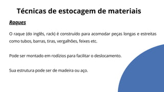 Raques
O raque (do inglês, rack) é construído para acomodar peças longas e estreitas
como tubos, barras, tiras, vergalhões, feixes etc.
Pode ser montado em rodízios para facilitar o deslocamento.
Sua estrutura pode ser de madeira ou aço.
Técnicas de estocagem de materiais
 
