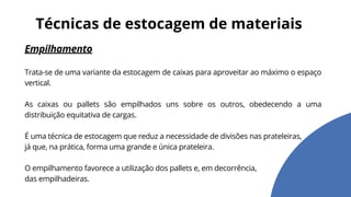 Empilhamento
Trata-se de uma variante da estocagem de caixas para aproveitar ao máximo o espaço
vertical.
As caixas ou pallets são empilhados uns sobre os outros, obedecendo a uma
distribuição equitativa de cargas.
É uma técnica de estocagem que reduz a necessidade de divisões nas prateleiras,
já que, na prática, forma uma grande e única prateleira.
O empilhamento favorece a utilização dos pallets e, em decorrência,
das empilhadeiras.
Técnicas de estocagem de materiais
 