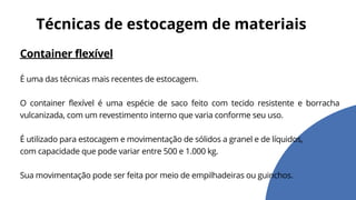 Container flexível
É uma das técnicas mais recentes de estocagem.
O container flexível é uma espécie de saco feito com tecido resistente e borracha
vulcanizada, com um revestimento interno que varia conforme seu uso.
É utilizado para estocagem e movimentação de sólidos a granel e de líquidos,
com capacidade que pode variar entre 500 e 1.000 kg.
Sua movimentação pode ser feita por meio de empilhadeiras ou guinchos.
Técnicas de estocagem de materiais
 