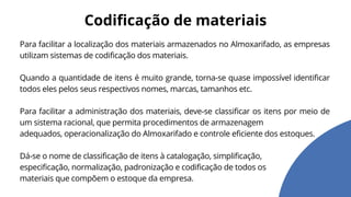 Para facilitar a localização dos materiais armazenados no Almoxarifado, as empresas
utilizam sistemas de codificação dos materiais.
Quando a quantidade de itens é muito grande, torna-se quase impossível identificar
todos eles pelos seus respectivos nomes, marcas, tamanhos etc.
Para facilitar a administração dos materiais, deve-se classificar os itens por meio de
um sistema racional, que permita procedimentos de armazenagem
adequados, operacionalização do Almoxarifado e controle eficiente dos estoques.
Dá-se o nome de classificação de itens à catalogação, simplificação,
especificação, normalização, padronização e codificação de todos os
materiais que compõem o estoque da empresa.
Codificação de materiais
 