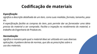Especificação:
significa a descrição detalhada de um item, como suas medidas, formato, tamanho, peso
etc.
A especificação facilita as compras do item, pois permite dar ao fornecedor uma ideia
precisa do material a ser comprado. Facilita a inspeção no recebimento do material, o
trabalho da Engenharia de Produto etc.
Normalização:
significa a maneira pela qual o material deve ser utilizado em suas diversas
aplicações. A palavra deriva de normas, que são as prescrições sobre o
uso dos materiais.
Codificação de materiais
 