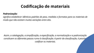 Padronização:
significa estabelecer idênticos padrões de peso, medidas e formatos para os materiais de
modo que não existam muitas variações entre eles.
Assim, a catalogação, a simplificação, a especificação, a normalização e a padronização
constituem os diferentes passos rumo à classificação. A partir da classificação, é possível
codificar os materiais.
Codificação de materiais
 
