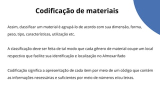 Codificação de materiais
Assim, classificar um material é agrupá-lo de acordo com sua dimensão, forma,
peso, tipo, características, utilização etc.
A classificação deve ser feita de tal modo que cada gênero de material ocupe um local
respectivo que facilite sua identificação e localização no Almoxarifado
Codificação significa a apresentação de cada item por meio de um código que contém
as informações necessárias e suficientes por meio de números e/ou letras.
 