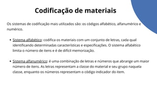 Codificação de materiais
Os sistemas de codificação mais utilizados são: os códigos alfabético, alfanumérico e
numérico.
Sistema alfabético: codifica os materiais com um conjunto de letras, cada qual
identificando determinadas características e especificações. O sistema alfabético
limita o número de itens e é de difícil memorização.
Sistema alfanumérico: é uma combinação de letras e números que abrange um maior
número de itens. As letras representam a classe do material e seu grupo naquela
classe, enquanto os números representam o código indicador do item.
 
