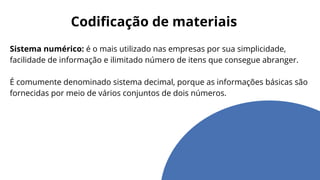 Codificação de materiais
Sistema numérico: é o mais utilizado nas empresas por sua simplicidade,
facilidade de informação e ilimitado número de itens que consegue abranger.
É comumente denominado sistema decimal, porque as informações básicas são
fornecidas por meio de vários conjuntos de dois números.
 