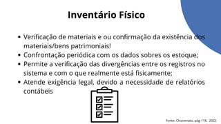 Verificação de materiais e ou confirmação da existência dos
materiais/bens patrimoniais!
Confrontação periódica com os dados sobres os estoque;
Permite a verificação das divergências entre os registros no
sistema e com o que realmente está fisicamente;
Atende exigência legal, devido a necessidade de relatórios
contábeis
Inventário Físico
Fonte: Chiavenato, pág 118. 2022
 